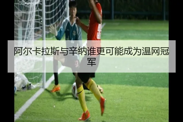 阿尔卡拉斯与辛纳谁更可能成为温网冠军