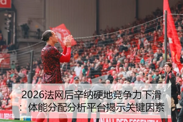 2026法网后辛纳硬地竞争力下滑：体能分配分析平台揭示关键因素